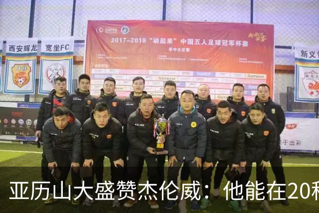 亚历山大盛赞杰伦威：他能在20秒内连得4分 这能改变比赛